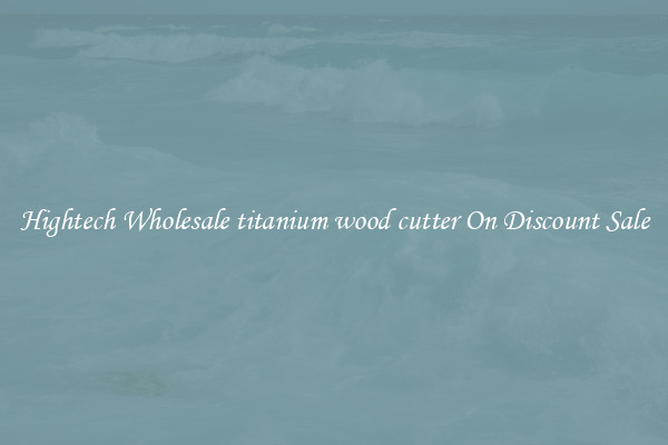 Hightech Wholesale titanium wood cutter On Discount Sale