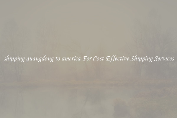 shipping guangdong to america For Cost-Effective Shipping Services