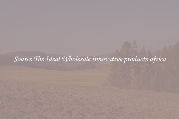 Source The Ideal Wholesale innovative products africa
