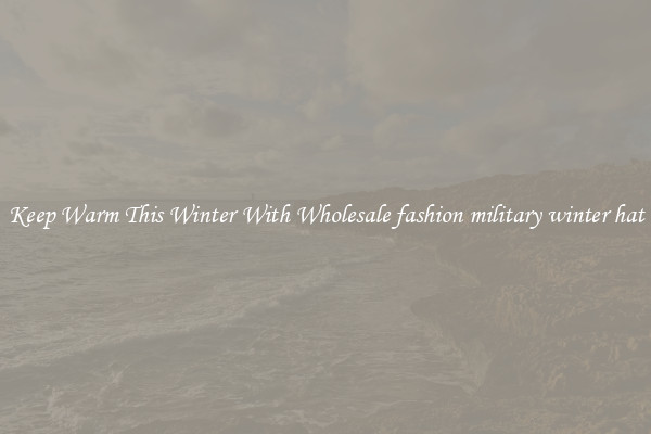 Keep Warm This Winter With Wholesale fashion military winter hat